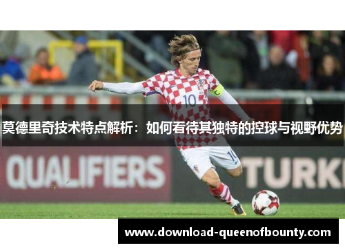 莫德里奇技术特点解析：如何看待其独特的控球与视野优势
