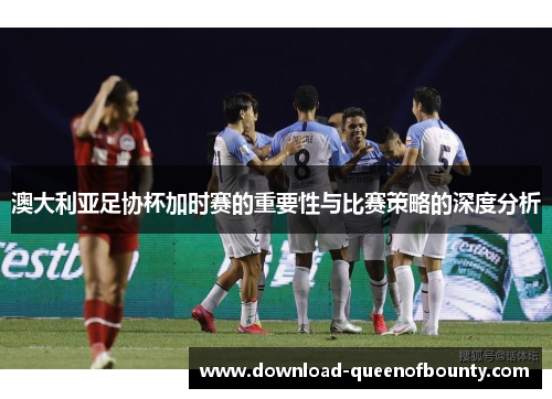 澳大利亚足协杯加时赛的重要性与比赛策略的深度分析