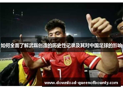 如何全面了解武磊创造的历史性记录及其对中国足球的影响