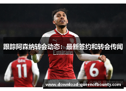 跟踪阿森纳转会动态：最新签约和转会传闻