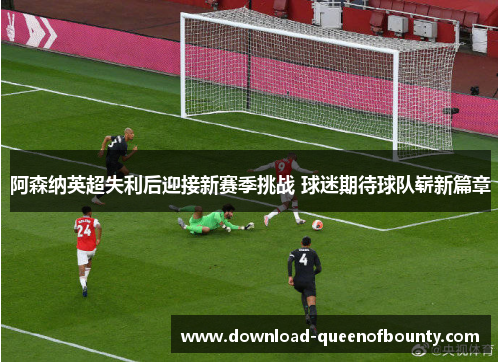 阿森纳英超失利后迎接新赛季挑战 球迷期待球队崭新篇章