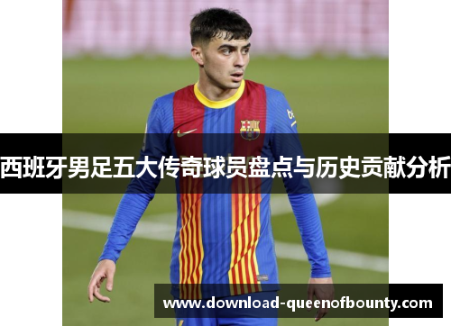 西班牙男足五大传奇球员盘点与历史贡献分析