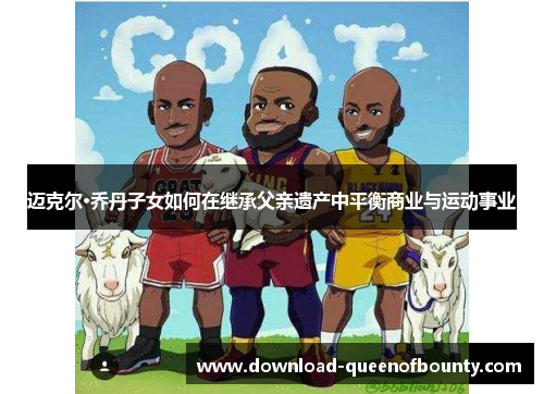 迈克尔·乔丹子女如何在继承父亲遗产中平衡商业与运动事业 迈克尔·乔丹子女如何在继承父亲遗产中平衡商业与运动事业