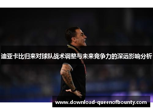 迪亚卡比归来对球队战术调整与未来竞争力的深远影响分析