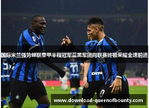 国际米兰强势蝉联意甲半程冠军蓝黑军团向联赛终极荣耀全速前进