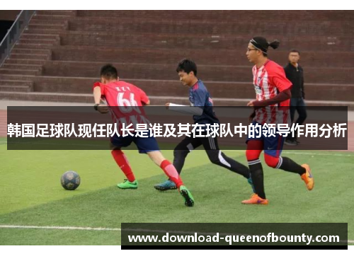 韩国足球队现任队长是谁及其在球队中的领导作用分析