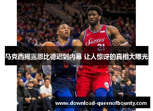 马克西揭露恩比德迟到内幕 让人惊讶的真相大曝光