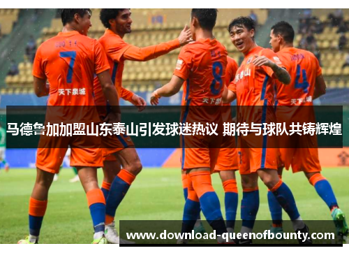 马德鲁加加盟山东泰山引发球迷热议 期待与球队共铸辉煌