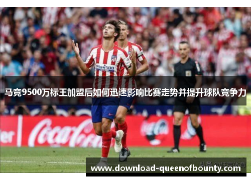 马竞9500万标王加盟后如何迅速影响比赛走势并提升球队竞争力