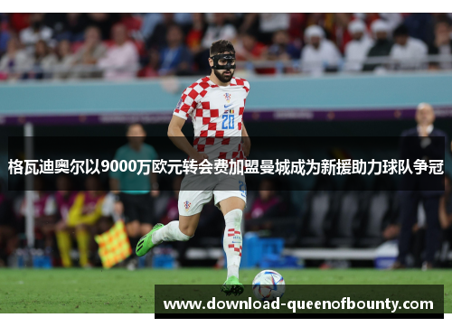 格瓦迪奥尔以9000万欧元转会费加盟曼城成为新援助力球队争冠 格瓦迪奥尔以9000万欧元转会费加盟曼城成为新援助力球队争冠