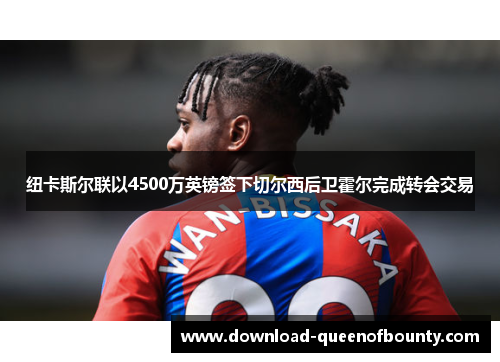 纽卡斯尔联以4500万英镑签下切尔西后卫霍尔完成转会交易 纽卡斯尔联以4500万英镑签下切尔西后卫霍尔完成转会交易